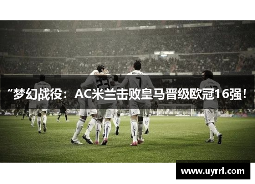 “梦幻战役：AC米兰击败皇马晋级欧冠16强！”